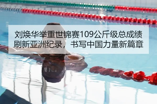 刘焕华举重世锦赛109公斤级总成绩刷新亚洲纪录，书写中国力量新篇章